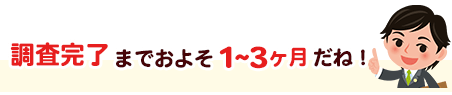 調査完了までおよそ1～2ヶ月だね