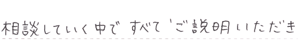 相談していく中ですべてご説明いただき