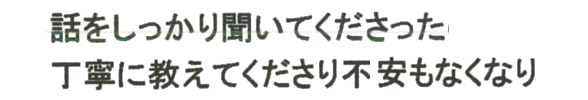 話をしっかり聞いてくださった　丁寧に教えてくださり不安もなくなり