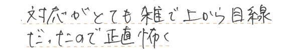 対応がとても雑で上から目線だったので正直怖く