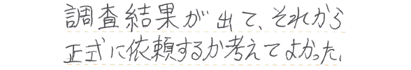 調査結果が出て、それから正式に依頼するか考えてよかった