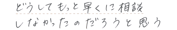 どうしてもっと早くに相談しなかったのだろうと思う