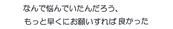 なんで悩んでいたんだろう、 もっと早くにお願いすれば良かった