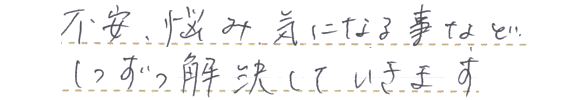 不安、悩み気になる事など、1つずつ解決していきます