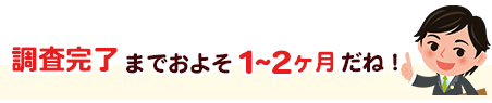 調査完了までおよそ1～2ヶ月だね